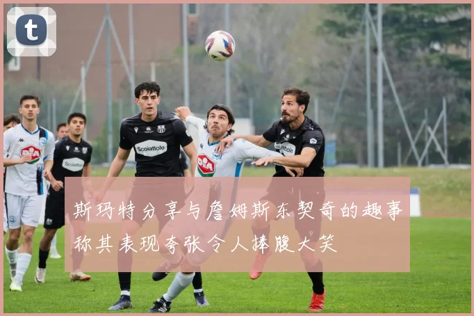 斯玛特分享与詹姆斯东契奇的趣事称其表现夸张令人捧腹大笑
