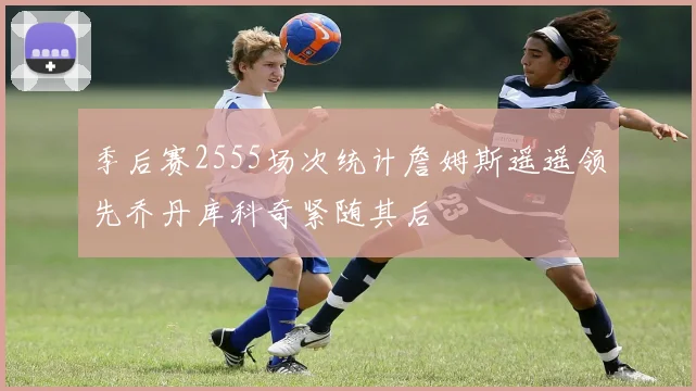 季后赛2555场次统计詹姆斯遥遥领先乔丹库科奇紧随其后