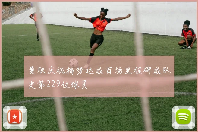 曼联庆祝梅努达成百场里程碑成队史第229位球员
