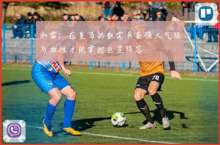 加雷：在皇马执教需具备强大气场与血性才能掌控巨星阵容