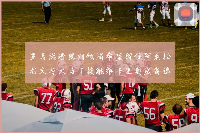 罗马诺透露利物浦希望留住阿利松尤文与大马丁接触维卡里奥成备选