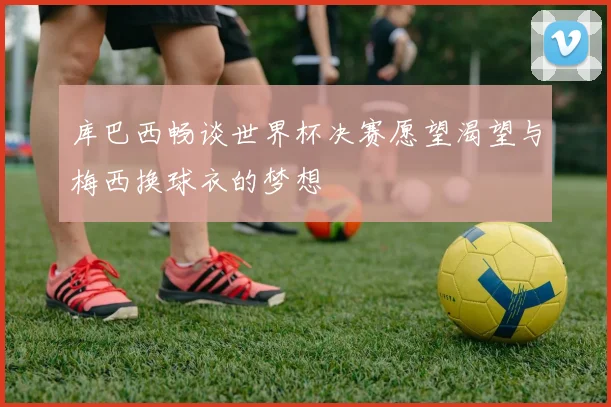 库巴西畅谈世界杯决赛愿望渴望与梅西换球衣的梦想