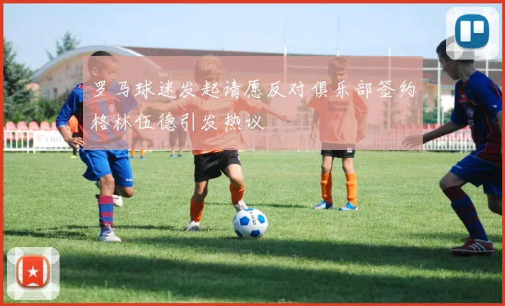 罗马球迷发起请愿反对俱乐部签约格林伍德引发热议
