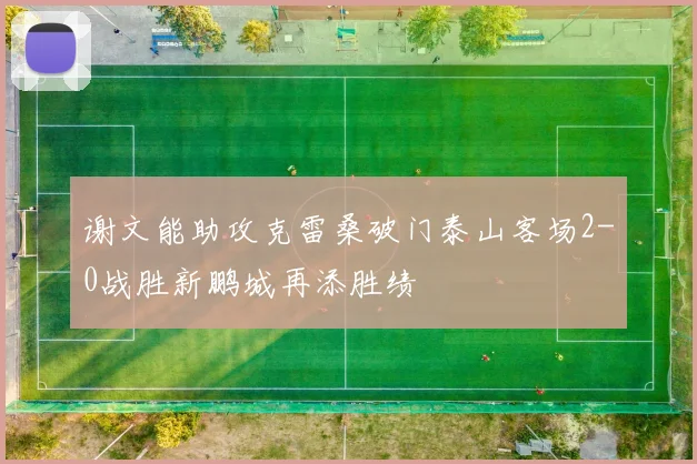 谢文能助攻克雷桑破门泰山客场2-0战胜新鹏城再添胜绩