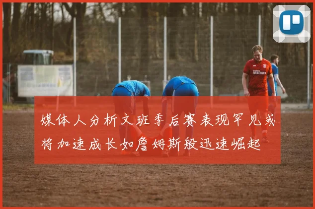 媒体人分析文班季后赛表现罕见或将加速成长如詹姆斯般迅速崛起