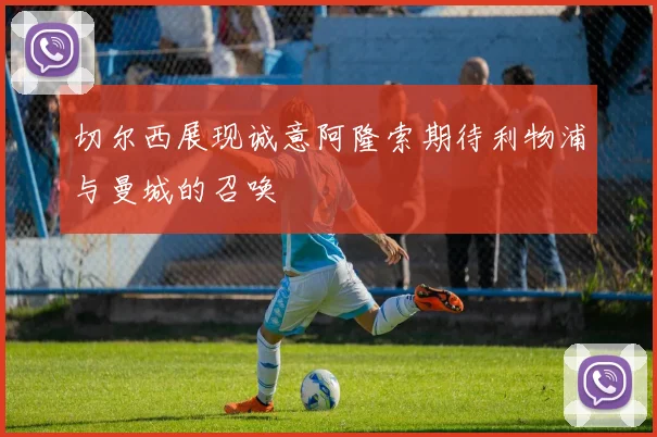 切尔西展现诚意阿隆索期待利物浦与曼城的召唤