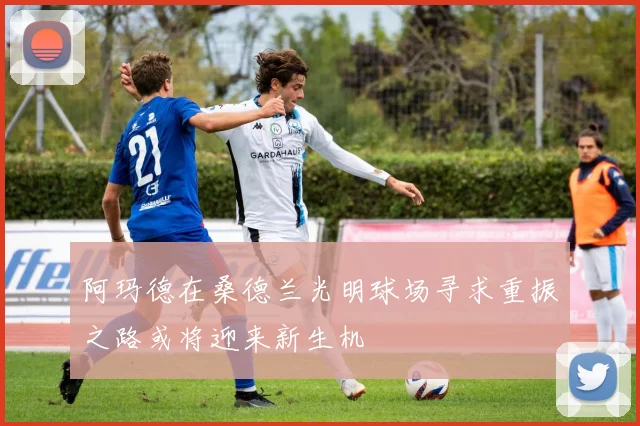阿玛德在桑德兰光明球场寻求重振之路或将迎来新生机