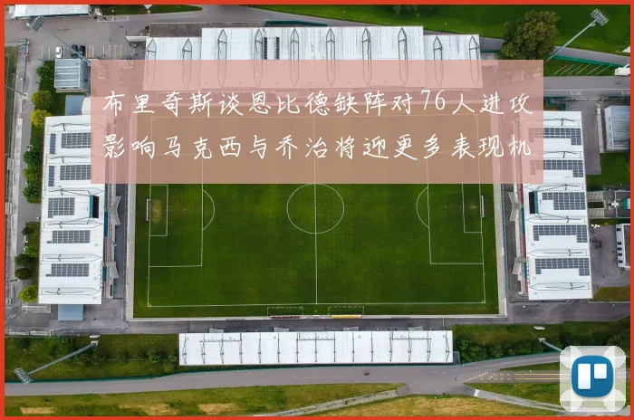 布里奇斯谈恩比德缺阵对76人进攻影响马克西与乔治将迎更多表现机会