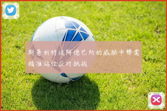 斯普利特谈阿德巴约的威胁中锋需精准站位应对挑战