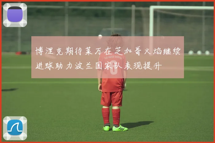 博涅克期待莱万在芝加哥火焰继续进球助力波兰国家队表现提升