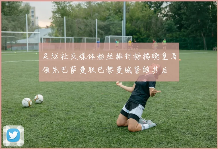 足坛社交媒体粉丝排行榜揭晓皇马领先巴萨曼联巴黎曼城紧随其后