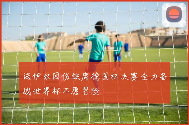 诺伊尔因伤缺席德国杯决赛全力备战世界杯不愿冒险