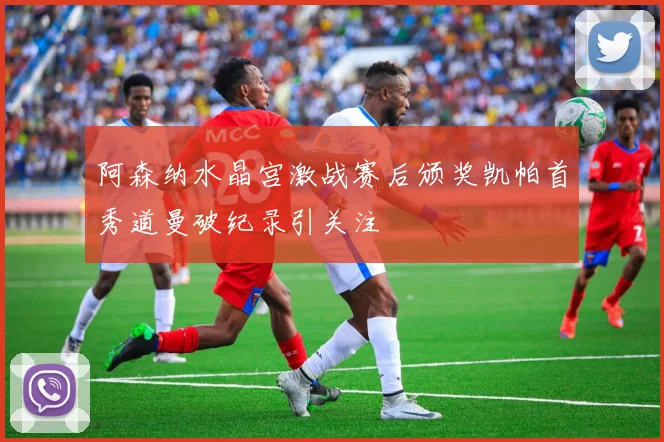 阿森纳水晶宫激战赛后颁奖凯帕首秀道曼破纪录引关注