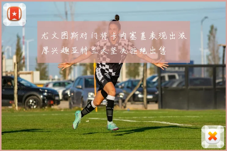 尤文图斯对门将卡内塞基表现出浓厚兴趣亚特兰大坚决拒绝出售