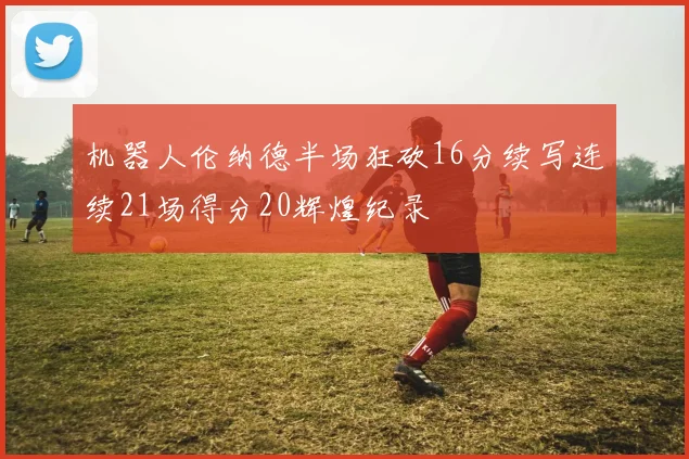 机器人伦纳德半场狂砍16分续写连续21场得分20辉煌纪录