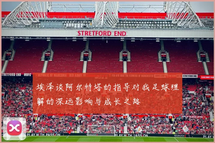 埃泽谈阿尔特塔的指导对我足球理解的深远影响与成长之路
