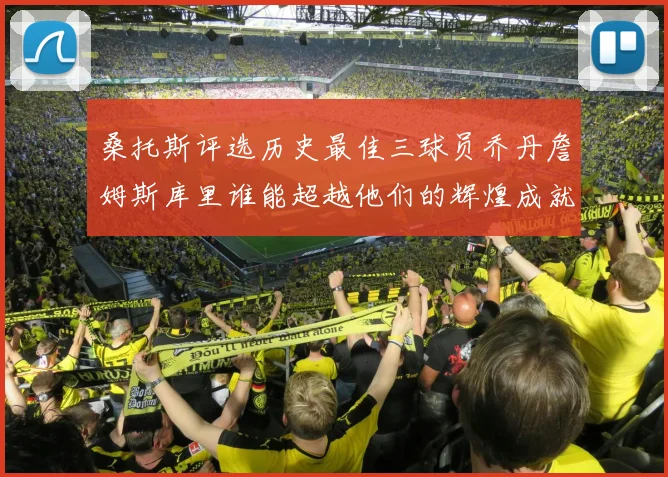 桑托斯评选历史最佳三球员乔丹詹姆斯库里谁能超越他们的辉煌成就