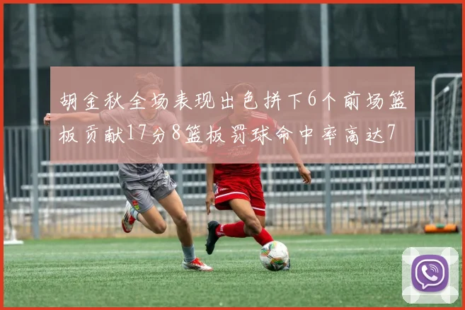 胡金秋全场表现出色拼下6个前场篮板贡献17分8篮板罚球命中率高达75